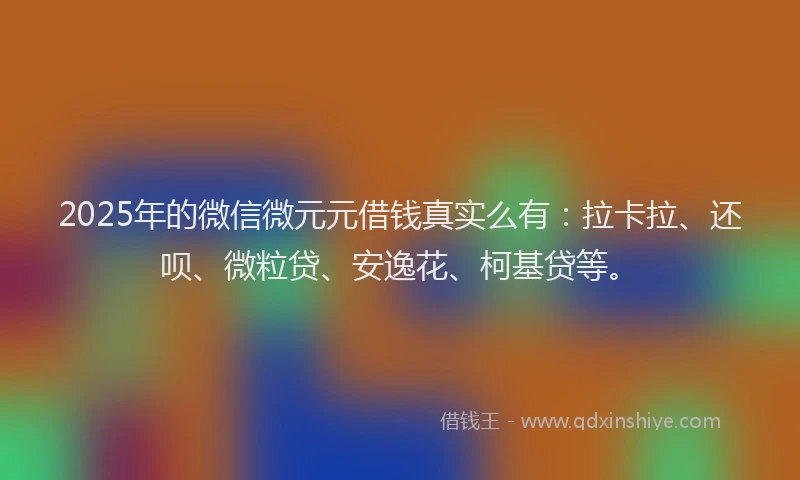 2025年的微信微元元借钱真实么有：拉卡拉、还呗、微粒贷、安逸花、柯基贷等。