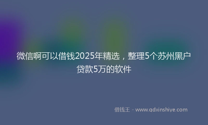 微信啊可以借钱2025年精选，整理5个苏州黑户贷款5万的软件