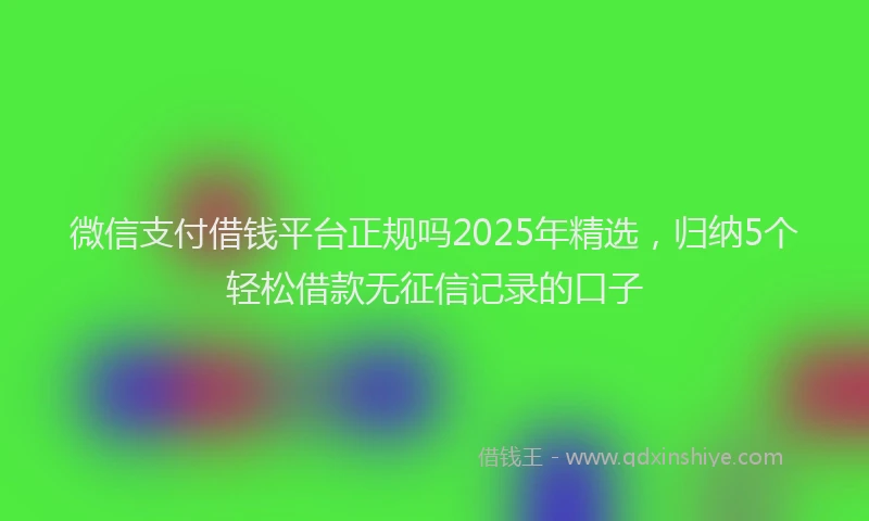 微信支付借钱平台正规吗2025年精选，归纳5个轻松借款无征信记录的口子
