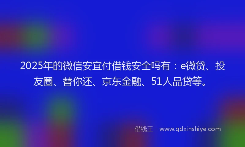 2025年的微信安宜付借钱安全吗有：e微贷、投友圈、替你还、京东金融、51人品贷等。