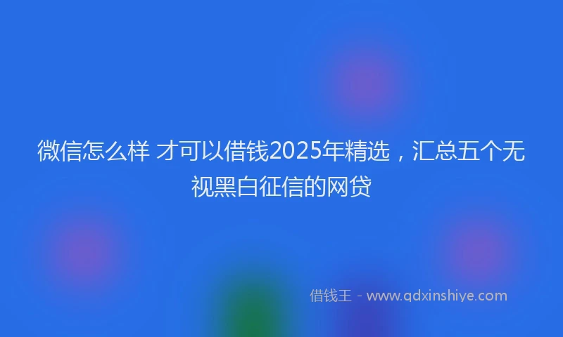 微信怎么样 才可以借钱2025年精选，汇总五个无视黑白征信的网贷