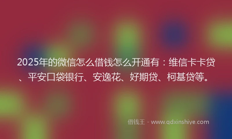 2025年的微信怎么借钱怎么开通有：维信卡卡贷、平安口袋银行、安逸花、好期贷、柯基贷等。