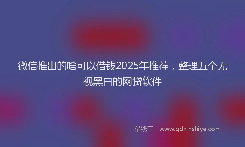 微信推出的啥可以借钱2025年推荐，整理五个无视黑白的网贷软件