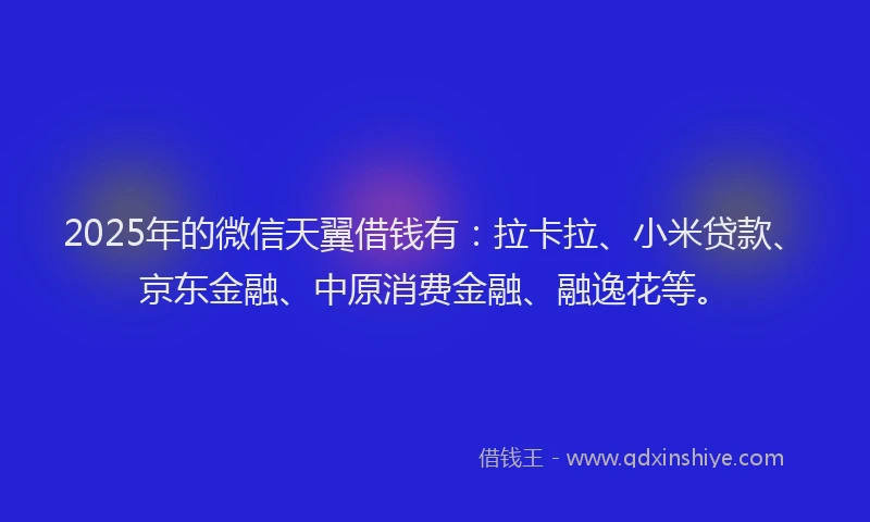 2025年的微信天翼借钱有：拉卡拉、小米贷款、京东金融、中原消费金融、融逸花等。