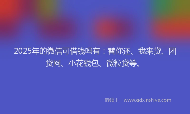 2025年的微信可借钱吗有：替你还、我来贷、团贷网、小花钱包、微粒贷等。