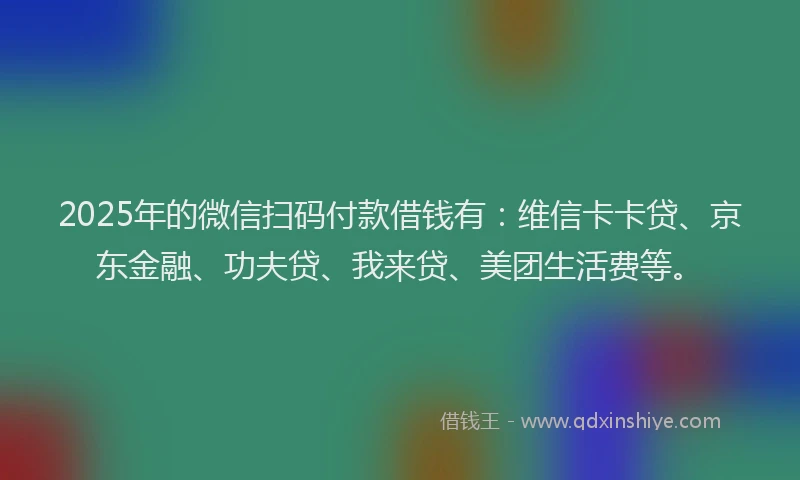 2025年的微信扫码付款借钱有：维信卡卡贷、京东金融、功夫贷、我来贷、美团生活费等。