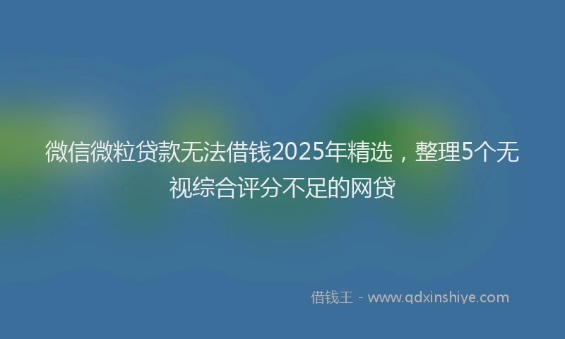 微信微粒贷款无法借钱2025年精选，整理5个无视综合评分不足的网贷