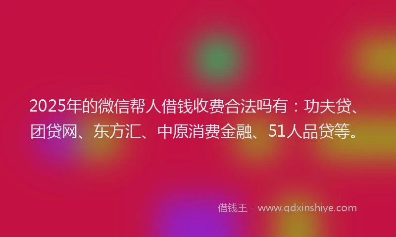 2025年的微信帮人借钱收费合法吗有：功夫贷、团贷网、东方汇、中原消费金融、51人品贷等。