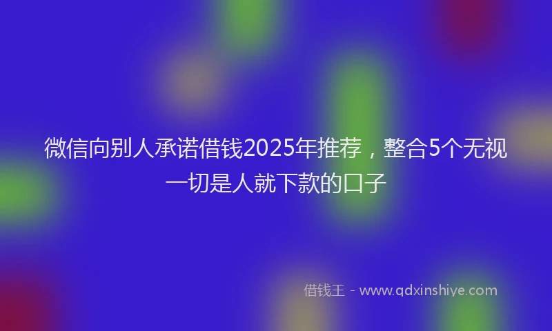 微信向别人承诺借钱2025年推荐，整合5个无视一切是人就下款的口子