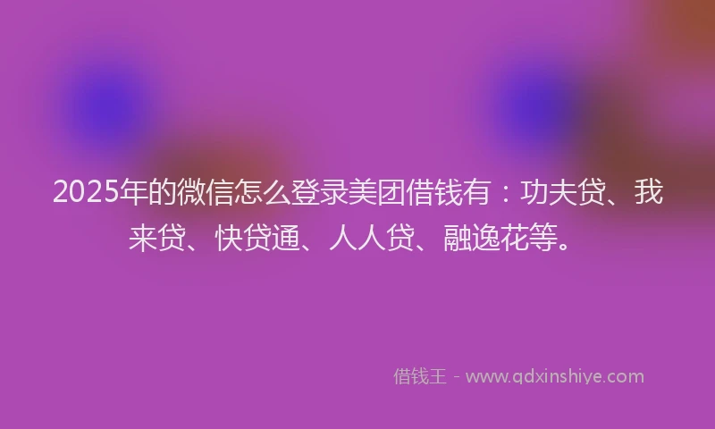 2025年的微信怎么登录美团借钱有：功夫贷、我来贷、快贷通、人人贷、融逸花等。