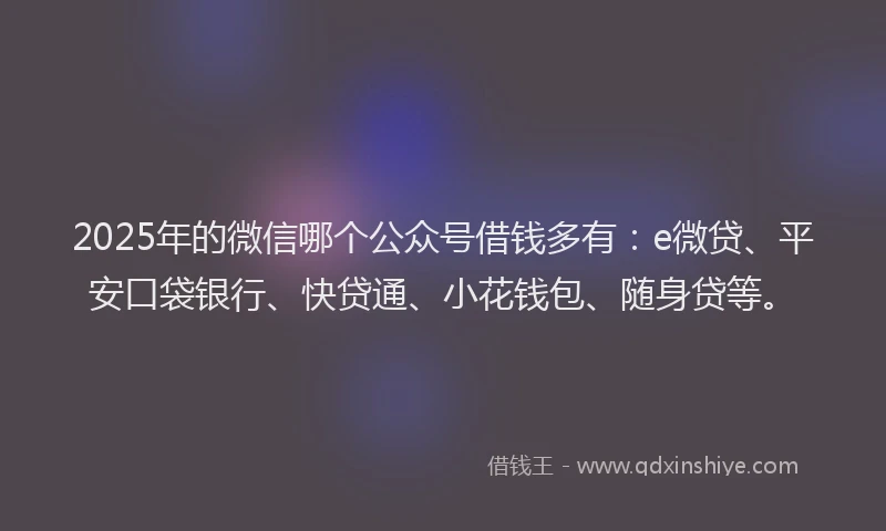 2025年的微信哪个公众号借钱多有：e微贷、平安口袋银行、快贷通、小花钱包、随身贷等。