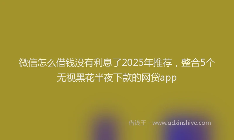 微信怎么借钱没有利息了2025年推荐，整合5个无视黑花半夜下款的网贷app