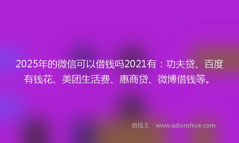 2025年的微信可以借钱吗2021有：功夫贷、百度有钱花、美团生活费、惠商贷、微博借钱等。