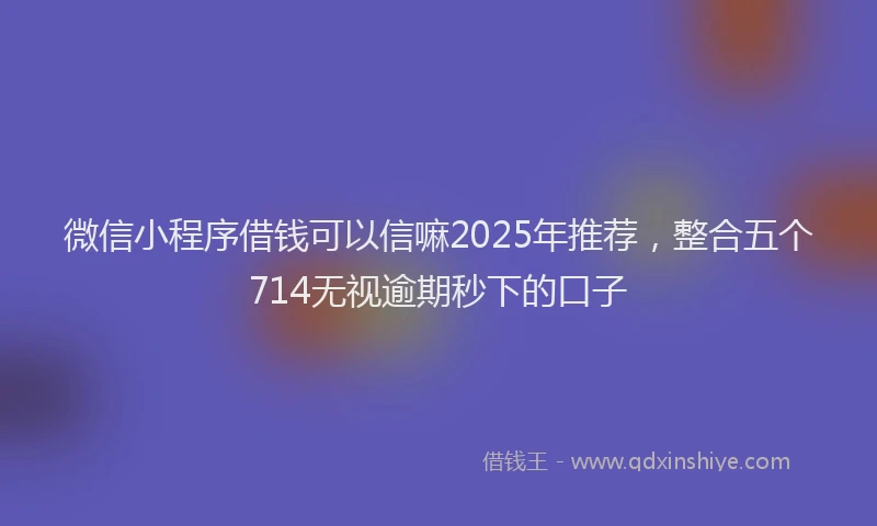 微信小程序借钱可以信嘛2025年推荐，整合五个714无视逾期秒下的口子