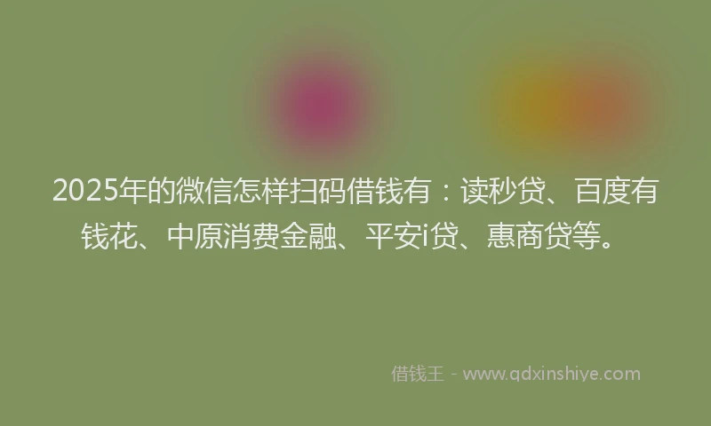 2025年的微信怎样扫码借钱有：读秒贷、百度有钱花、中原消费金融、平安i贷、惠商贷等。