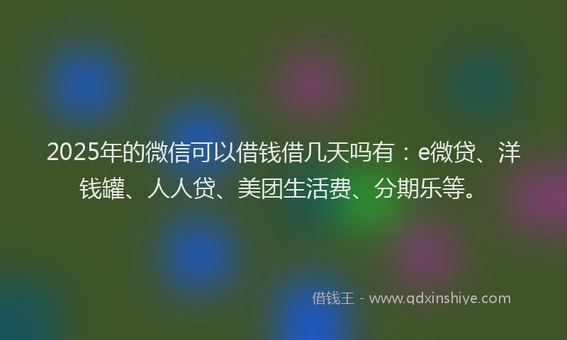 2025年的微信可以借钱借几天吗有：e微贷、洋钱罐、人人贷、美团生活费、分期乐等。