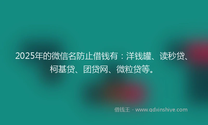 2025年的微信名防止借钱有：洋钱罐、读秒贷、柯基贷、团贷网、微粒贷等。