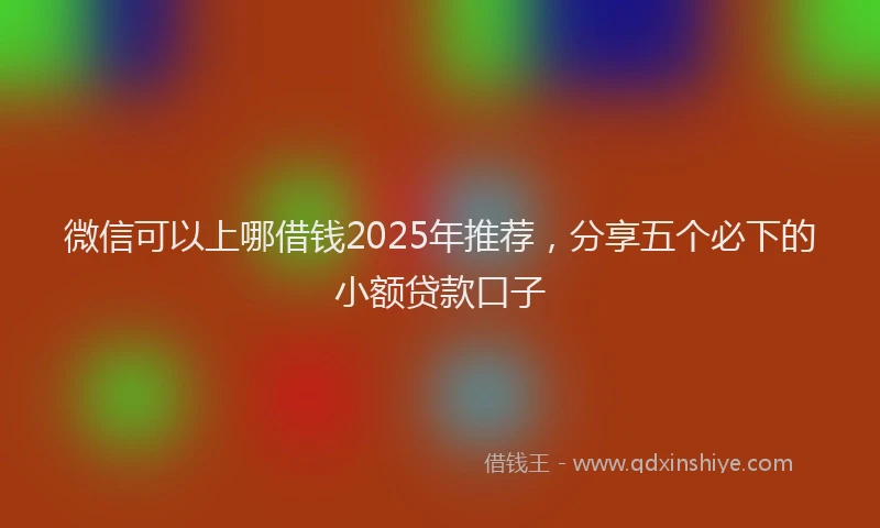 微信可以上哪借钱2025年推荐，分享五个必下的小额贷款口子