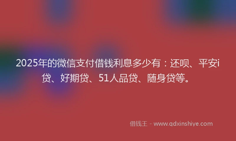 2025年的微信支付借钱利息多少有：还呗、平安i贷、好期贷、51人品贷、随身贷等。