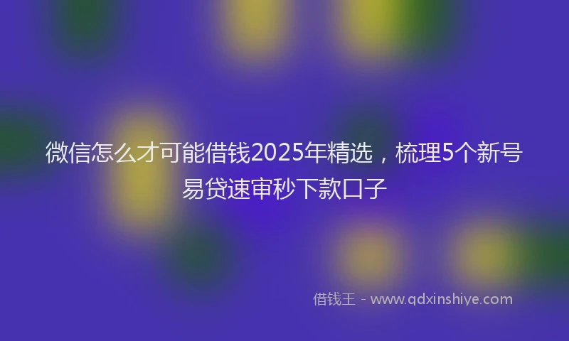 微信怎么才可能借钱2025年精选，梳理5个新号易贷速审秒下款口子