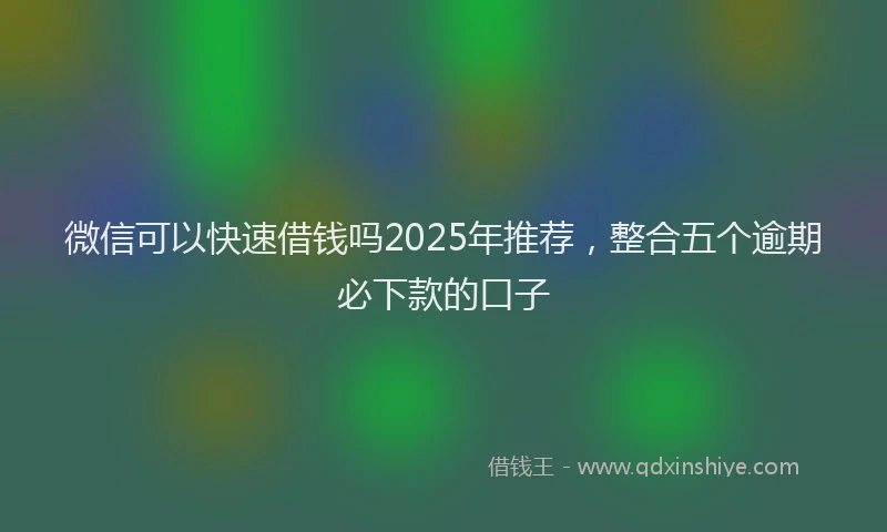 微信可以快速借钱吗2025年推荐，整合五个逾期必下款的口子