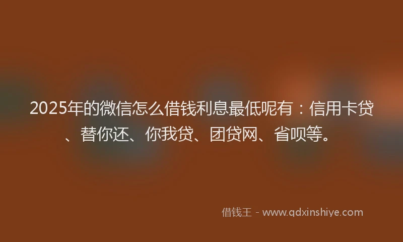 2025年的微信怎么借钱利息最低呢有：信用卡贷、替你还、你我贷、团贷网、省呗等。