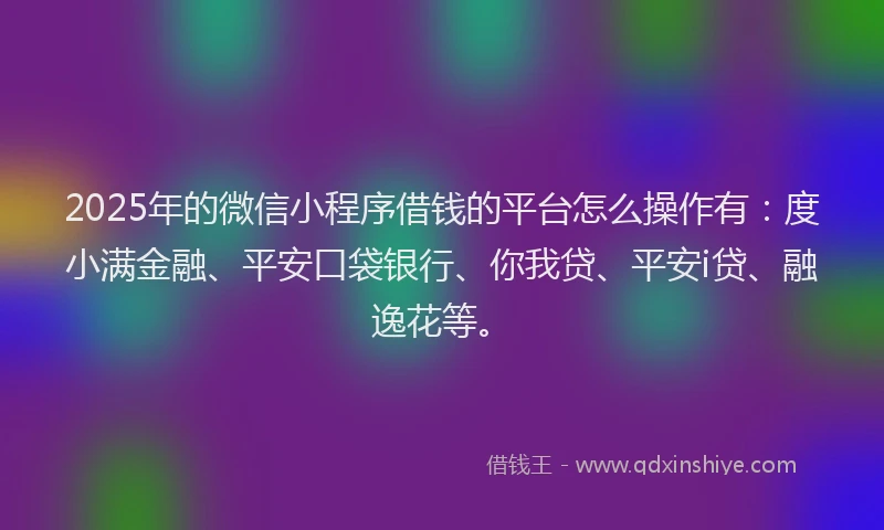 2025年的微信小程序借钱的平台怎么操作有：度小满金融、平安口袋银行、你我贷、平安i贷、融逸花等。