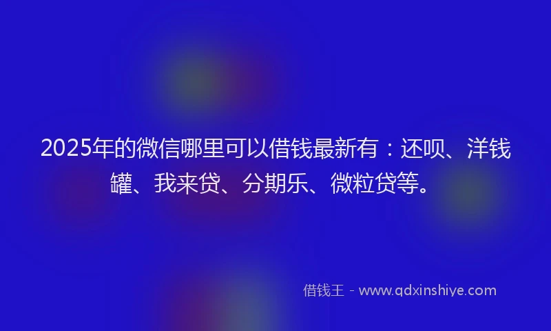 2025年的微信哪里可以借钱最新有：还呗、洋钱罐、我来贷、分期乐、微粒贷等。