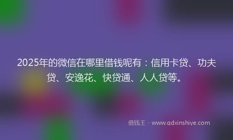 2025年的微信在哪里借钱呢有：信用卡贷、功夫贷、安逸花、快贷通、人人贷等。
