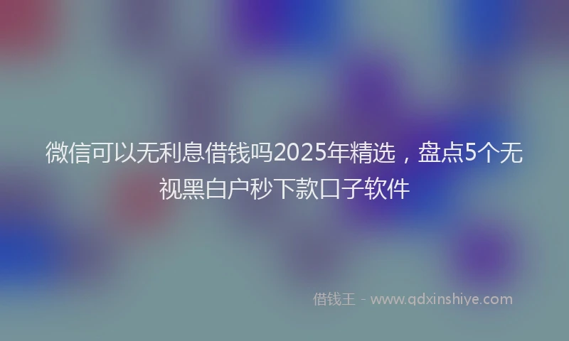 微信可以无利息借钱吗2025年精选，盘点5个无视黑白户秒下款口子软件