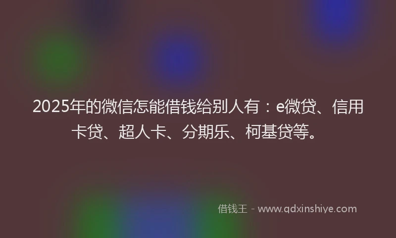 2025年的微信怎能借钱给别人有：e微贷、信用卡贷、超人卡、分期乐、柯基贷等。