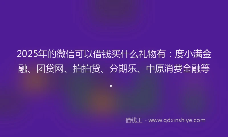 2025年的微信可以借钱买什么礼物有：度小满金融、团贷网、拍拍贷、分期乐、中原消费金融等。