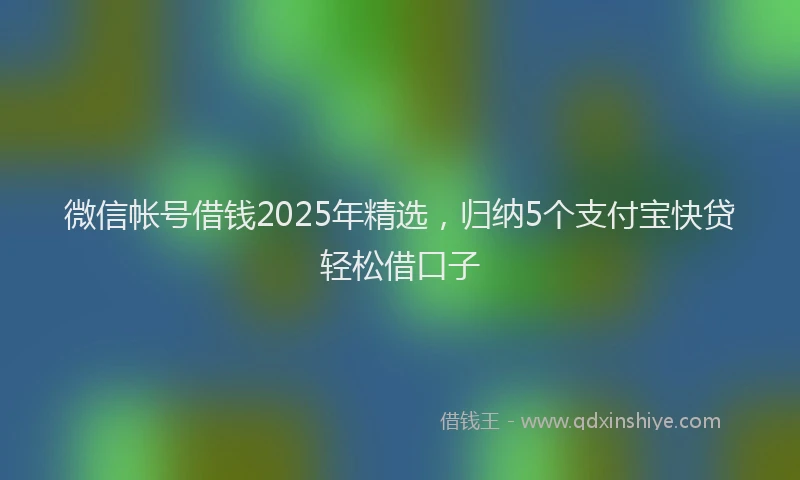 微信帐号借钱2025年精选，归纳5个支付宝快贷轻松借口子