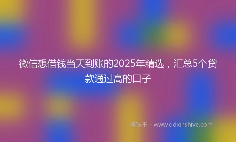 微信想借钱当天到账的2025年精选，汇总5个贷款通过高的口子