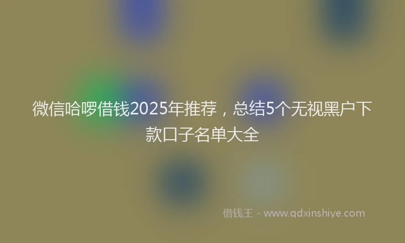 微信哈啰借钱2025年推荐，总结5个无视黑户下款口子名单大全