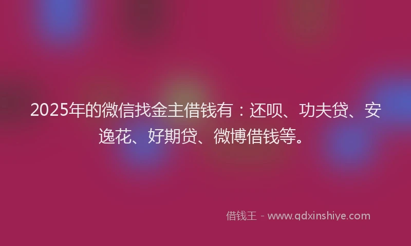 2025年的微信找金主借钱有：还呗、功夫贷、安逸花、好期贷、微博借钱等。