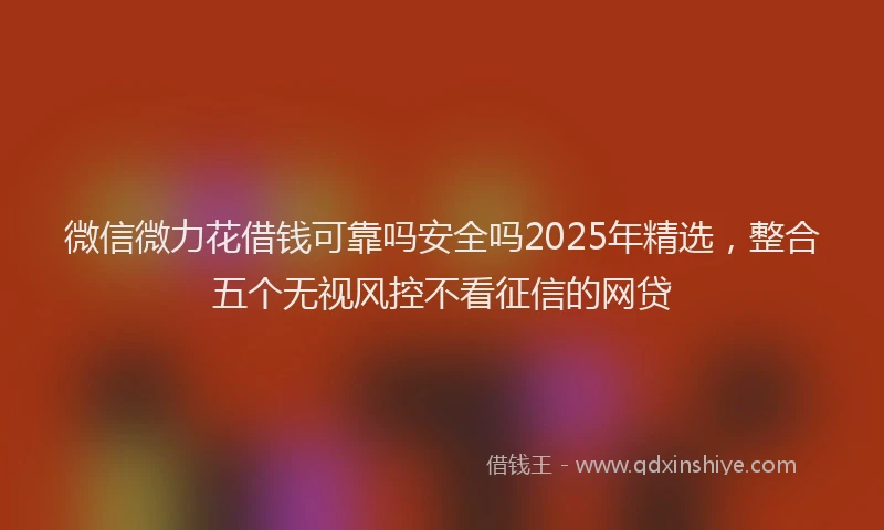 微信微力花借钱可靠吗安全吗2025年精选，整合五个无视风控不看征信的网贷