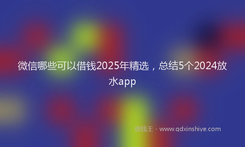 微信哪些可以借钱2025年精选，总结5个2024放水app