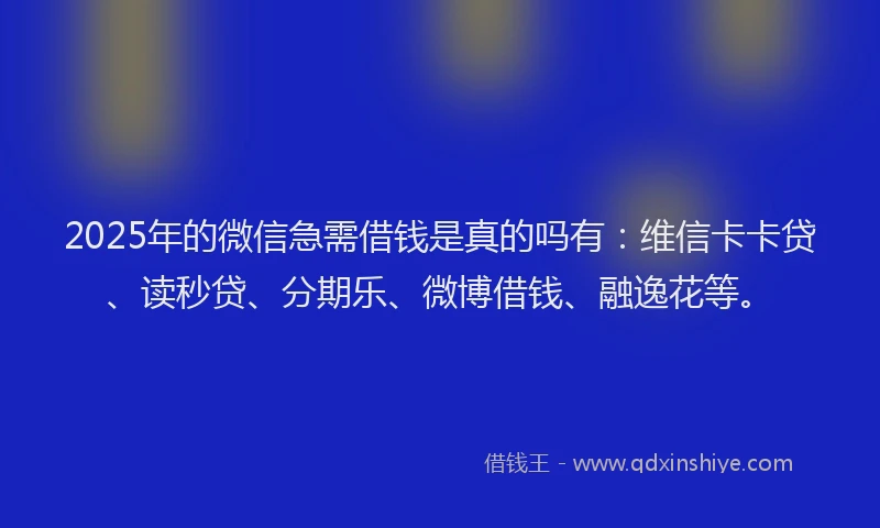 2025年的微信急需借钱是真的吗有：维信卡卡贷、读秒贷、分期乐、微博借钱、融逸花等。