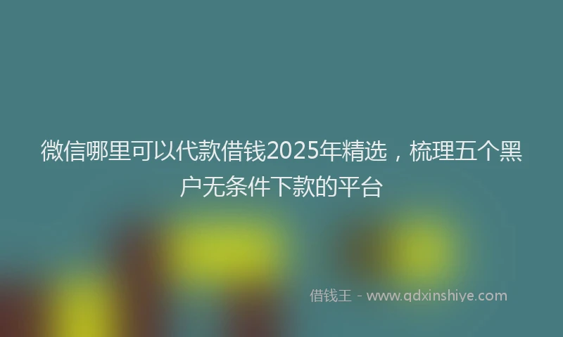微信哪里可以代款借钱2025年精选，梳理五个黑户无条件下款的平台