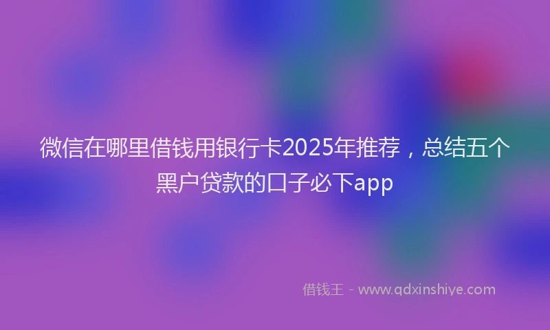 微信在哪里借钱用银行卡2025年推荐，总结五个黑户贷款的口子必下app