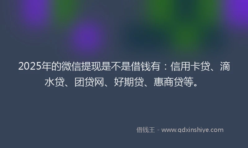 2025年的微信提现是不是借钱有：信用卡贷、滴水贷、团贷网、好期贷、惠商贷等。