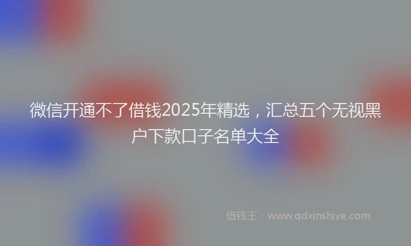 微信开通不了借钱2025年精选，汇总五个无视黑户下款口子名单大全