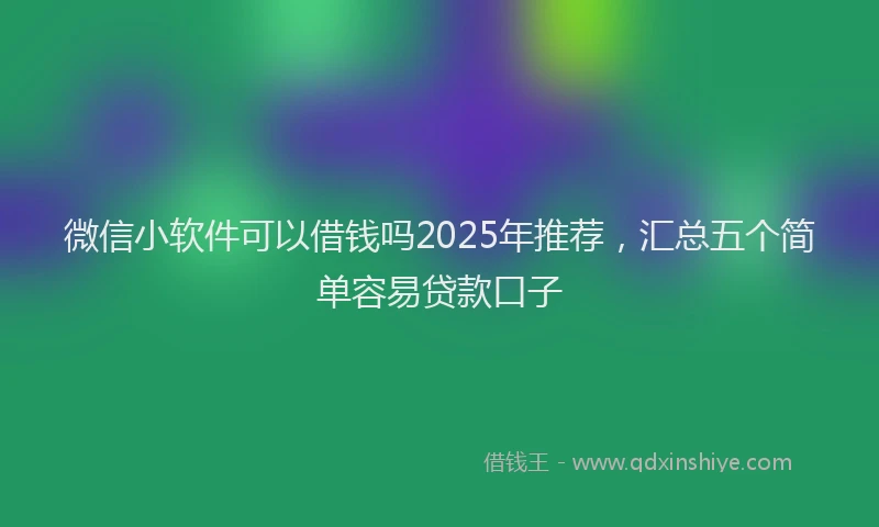 微信小软件可以借钱吗2025年推荐，汇总五个简单容易贷款口子