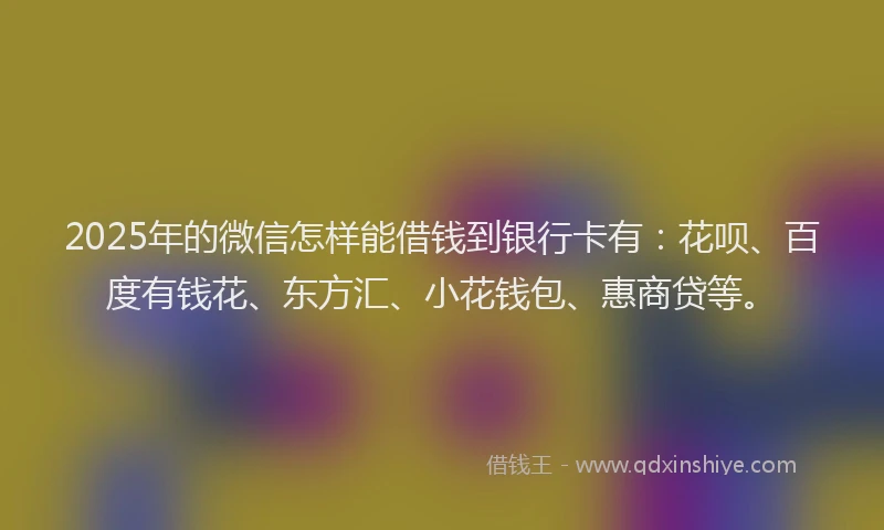 2025年的微信怎样能借钱到银行卡有：花呗、百度有钱花、东方汇、小花钱包、惠商贷等。