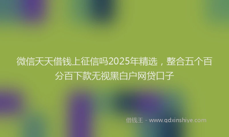 微信天天借钱上征信吗2025年精选，整合五个百分百下款无视黑白户网贷口子