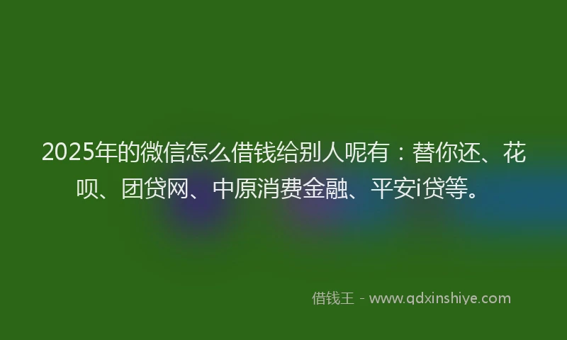 2025年的微信怎么借钱给别人呢有：替你还、花呗、团贷网、中原消费金融、平安i贷等。