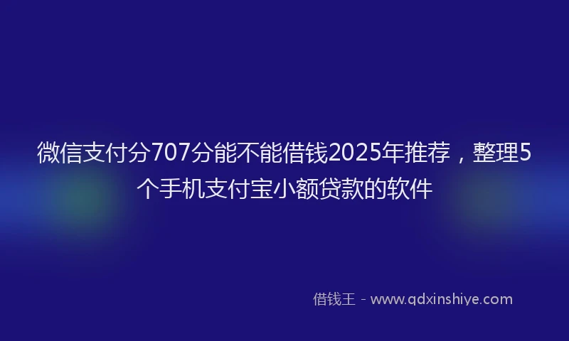 微信支付分707分能不能借钱2025年推荐，整理5个手机支付宝小额贷款的软件