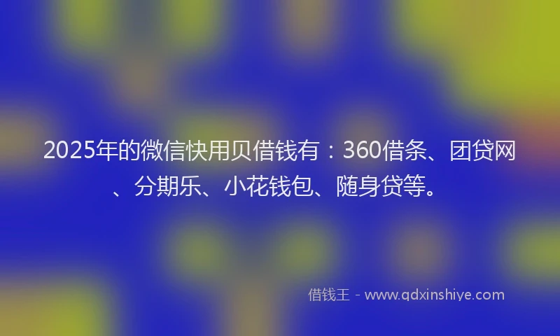 2025年的微信快用贝借钱有：360借条、团贷网、分期乐、小花钱包、随身贷等。