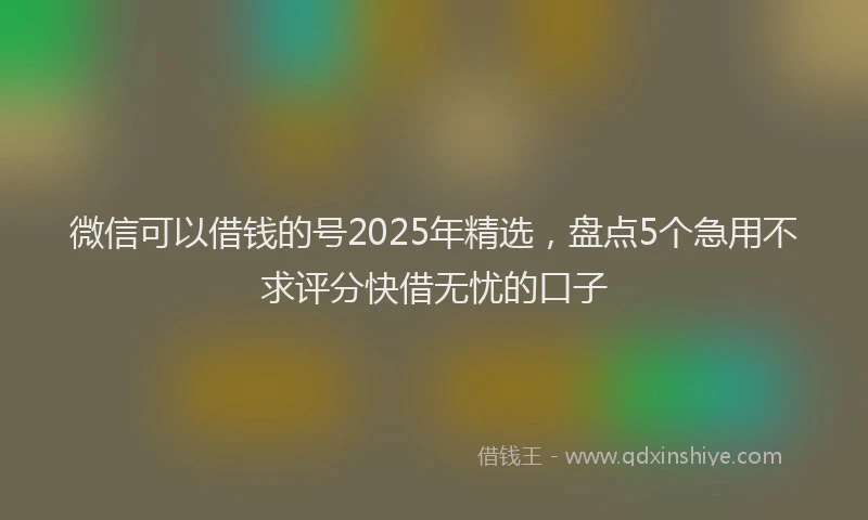 微信可以借钱的号2025年精选，盘点5个急用不求评分快借无忧的口子